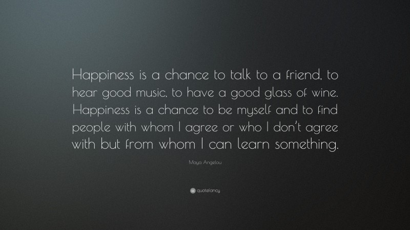 Maya Angelou Quote: “Happiness is a chance to talk to a friend, to hear good music, to have a good glass of wine. Happiness is a chance to be myself and to find people with whom I agree or who I don’t agree with but from whom I can learn something.”