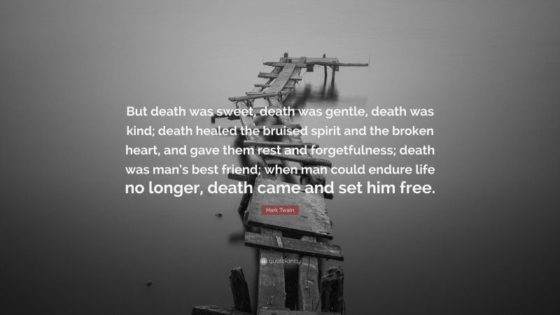Mark Twain Quote: “But death was sweet, death was gentle, death was kind; death healed the bruised spirit and the broken heart, and gave them rest and forgetfulness; death was man’s best friend; when man could endure life no longer, death came and set him free.”