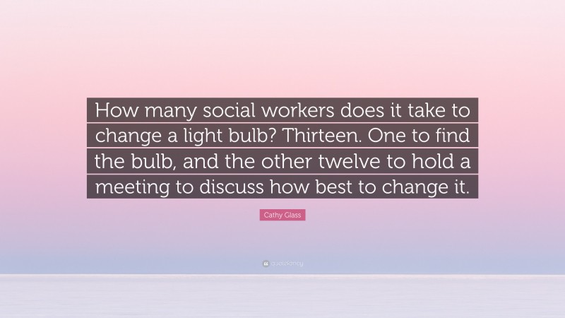 Cathy Glass Quote: “How many social workers does it take to change a light bulb? Thirteen. One to find the bulb, and the other twelve to hold a meeting to discuss how best to change it.”