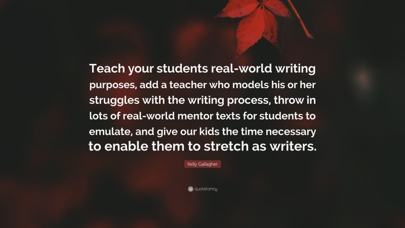 Kelly Gallagher Quote: “Teach your students real-world writing purposes, add a teacher who models his or her struggles with the writing process, throw in lots of real-world mentor texts for students to emulate, and give our kids the time necessary to enable them to stretch as writers.”