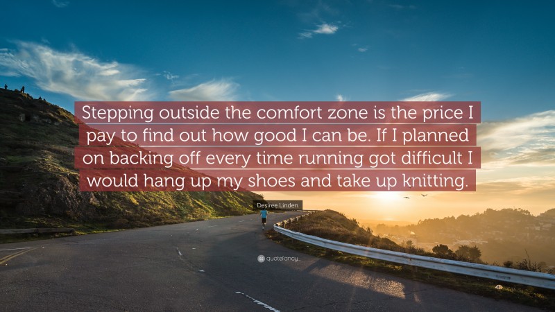 Desiree Linden Quote: “Stepping outside the comfort zone is the price I pay to find out how good I can be. If I planned on backing off every time running got difficult I would hang up my shoes and take up knitting.”