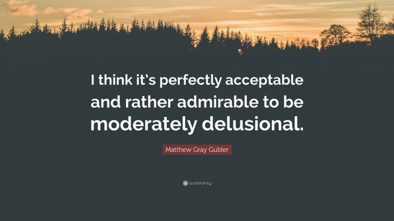 Matthew Gray Gubler Quote: “I think it’s perfectly acceptable and rather admirable to be moderately delusional.”