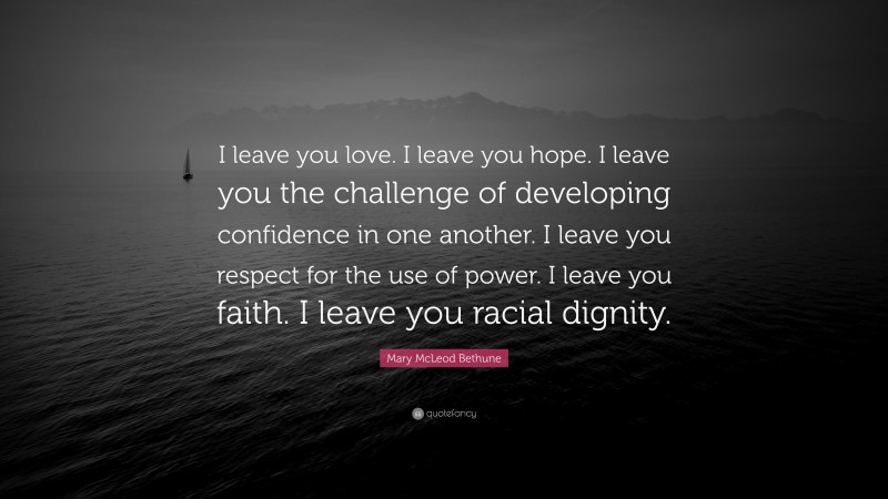 Mary McLeod Bethune Quote: “I leave you love. I leave you hope. I leave you the challenge of developing confidence in one another. I leave you respect for the use of power. I leave you faith. I leave you racial dignity.”