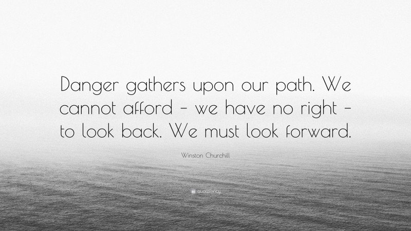 Winston Churchill Quote: “Danger gathers upon our path. We cannot afford – we have no right – to look back. We must look forward.”