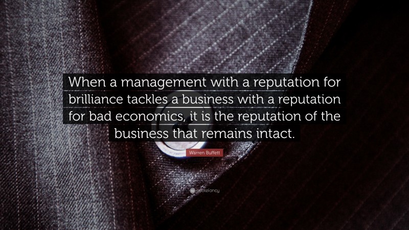 Warren Buffett Quote: “When a management with a reputation for brilliance tackles a business with a reputation for bad economics, it is the reputation of the business that remains intact.”