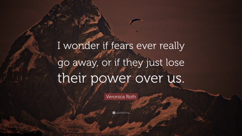 Veronica Roth Quote: “I wonder if fears ever really go away, or if they just lose their power over us.”