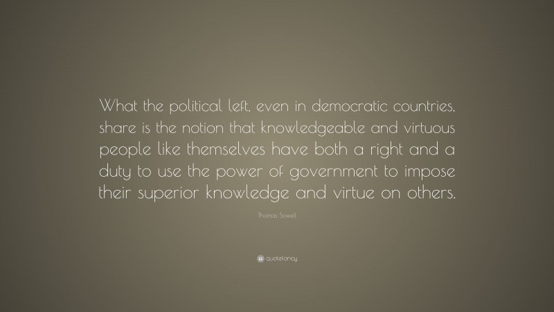 Thomas Sowell Quote: “What the political left, even in democratic countries, share is the notion that knowledgeable and virtuous people like themselves have both a right and a duty to use the power of government to impose their superior knowledge and virtue on others.”