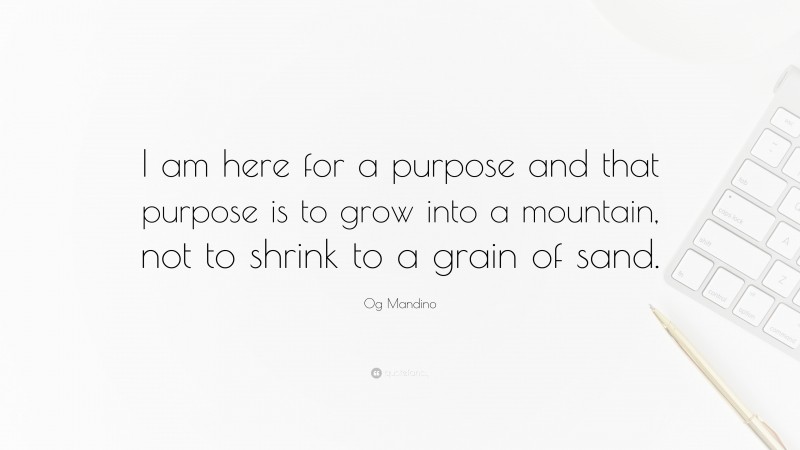 Og Mandino Quote: “I am here for a purpose and that purpose is to grow into a mountain, not to shrink to a grain of sand.”