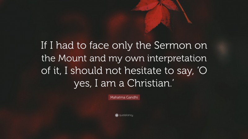 Mahatma Gandhi Quote: “If I had to face only the Sermon on the Mount and my own interpretation of it, I should not hesitate to say, ‘O yes, I am a Christian.’”