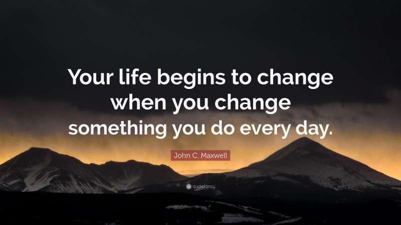 John C. Maxwell Quote: “Your life begins to change when you change something you do every day.”