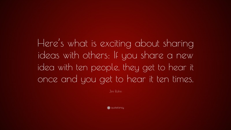 Jim Rohn Quote: “Here’s what is exciting about sharing ideas with others: If you share a new idea with ten people, they get to hear it once and you get to hear it ten times.”
