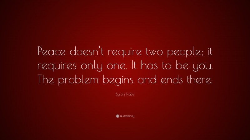 Byron Katie Quote: “Peace doesn’t require two people; it requires only one. It has to be you. The problem begins and ends there.”