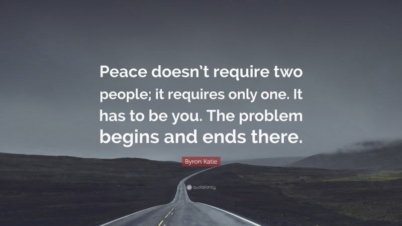 Byron Katie Quote: “Peace doesn’t require two people; it requires only one. It has to be you. The problem begins and ends there.”