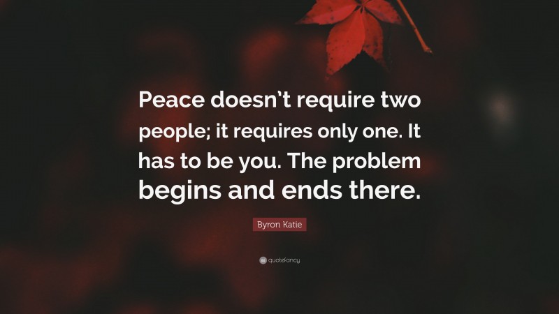 Byron Katie Quote: “Peace doesn’t require two people; it requires only one. It has to be you. The problem begins and ends there.”