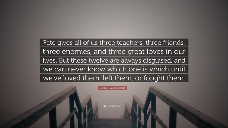 Gregory David Roberts Quote: “Fate gives all of us three teachers, three friends, three enemies, and three great loves in our lives. But these twelve are always disguised, and we can never know which one is which until we’ve loved them, left them, or fought them.”