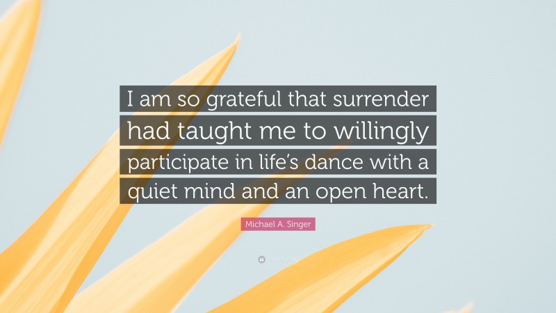 Michael A. Singer Quote: “I am so grateful that surrender had taught me to willingly participate in life’s dance with a quiet mind and an open heart.”