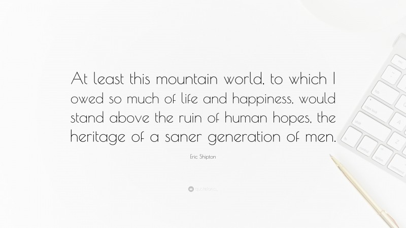 Eric Shipton Quote: “At least this mountain world, to which I owed so much of life and happiness, would stand above the ruin of human hopes, the heritage of a saner generation of men.”