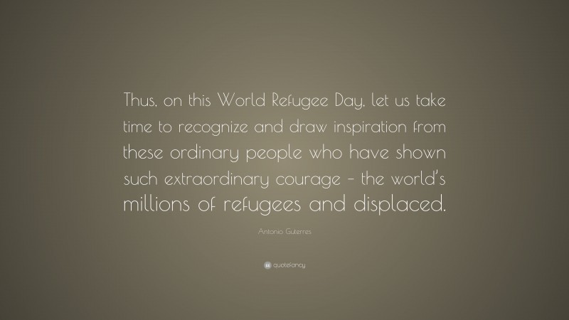 Antonio Guterres Quote: “Thus, on this World Refugee Day, let us take time to recognize and draw inspiration from these ordinary people who have shown such extraordinary courage – the world’s millions of refugees and displaced.”