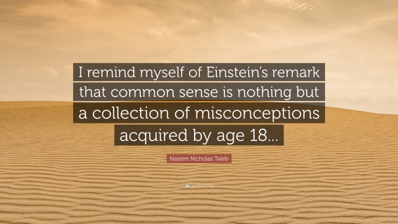 Nassim Nicholas Taleb Quote: “I remind myself of Einstein’s remark that common sense is nothing but a collection of misconceptions acquired by age 18...”
