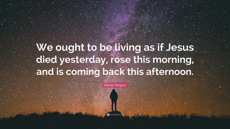 Adrian Rogers Quote: “We ought to be living as if Jesus died yesterday, rose this morning, and is coming back this afternoon.”