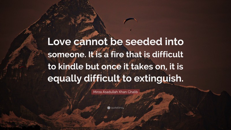 Mirza Asadullah Khan Ghalib Quote: “Love cannot be seeded into someone. It is a fire that is difficult to kindle but once it takes on, it is equally difficult to extinguish.”