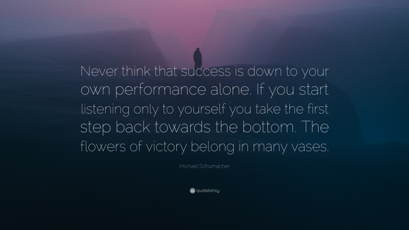 Michael Schumacher Quote: “Never think that success is down to your own performance alone. If you start listening only to yourself you take the first step back towards the bottom. The flowers of victory belong in many vases.”