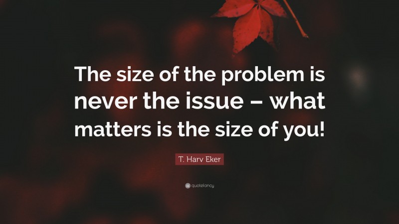 T. Harv Eker Quote: “The size of the problem is never the issue – what matters is the size of you!”