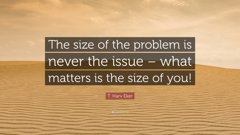 T. Harv Eker Quote: “The size of the problem is never the issue – what matters is the size of you!”