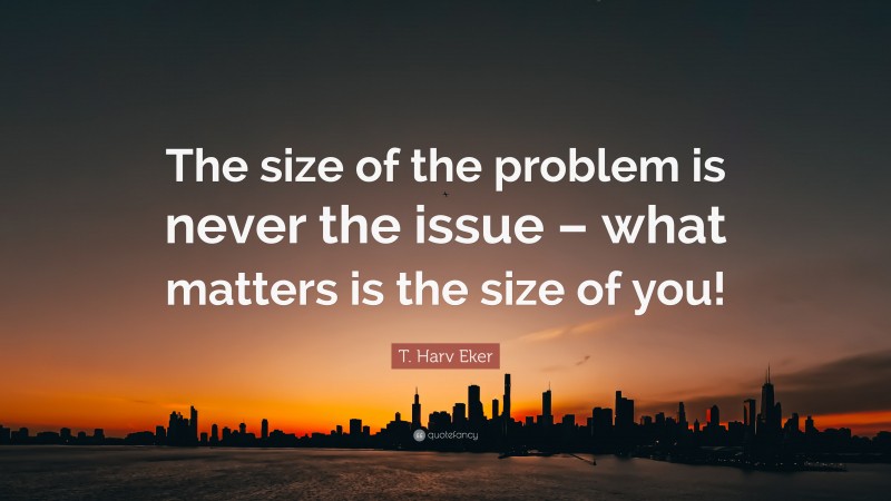 T. Harv Eker Quote: “The size of the problem is never the issue – what matters is the size of you!”