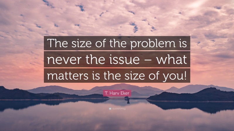 T. Harv Eker Quote: “The size of the problem is never the issue – what matters is the size of you!”