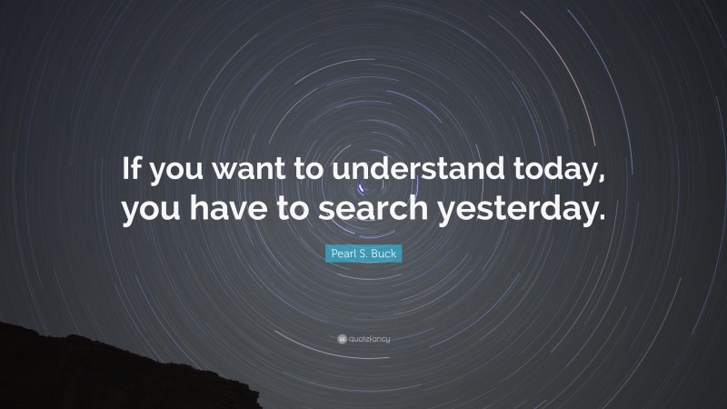 Pearl S. Buck Quote: “If you want to understand today, you have to search yesterday.”