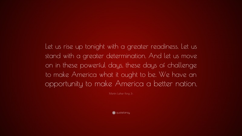 Martin Luther King Jr. Quote: “Let us rise up tonight with a greater readiness. Let us stand with a greater determination. And let us move on in these powerful days, these days of challenge to make America what it ought to be. We have an opportunity to make America a better nation.”
