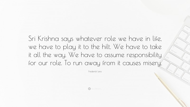 Frederick Lenz Quote: “Sri Krishna says whatever role we have in life, we have to play it to the hilt. We have to take it all the way. We have to assume responsibility for our role. To run away from it causes misery.”