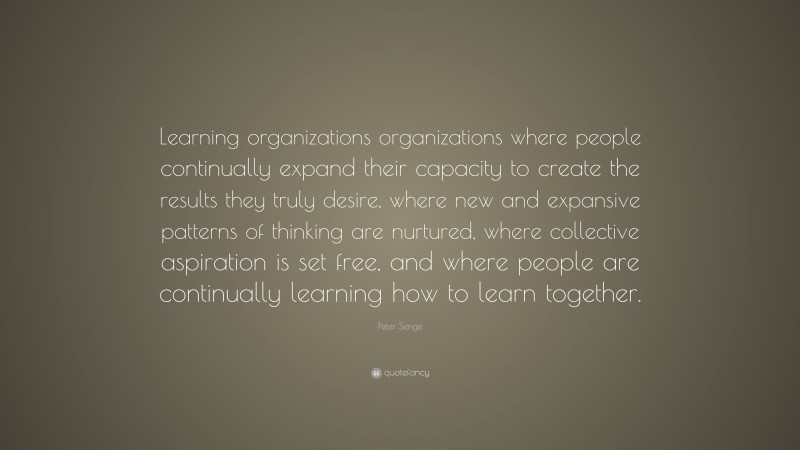 Peter Senge Quote: “Learning organizations organizations where people continually expand their capacity to create the results they truly desire, where new and expansive patterns of thinking are nurtured, where collective aspiration is set free, and where people are continually learning how to learn together.”