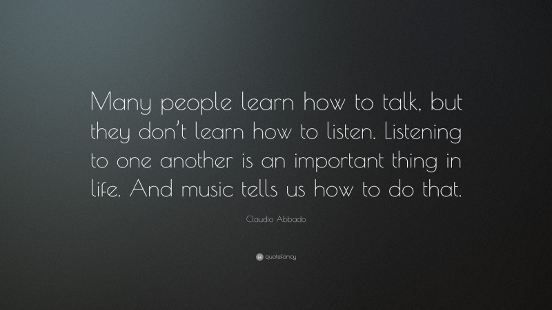 Claudio Abbado Quote: “Many people learn how to talk, but they don’t learn how to listen. Listening to one another is an important thing in life. And music tells us how to do that.”