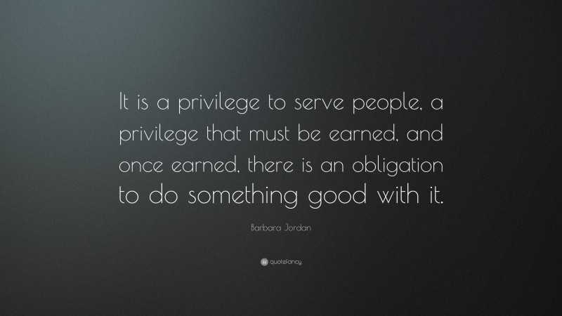 Barbara Jordan Quote: “It is a privilege to serve people, a privilege that must be earned, and once earned, there is an obligation to do something good with it.”