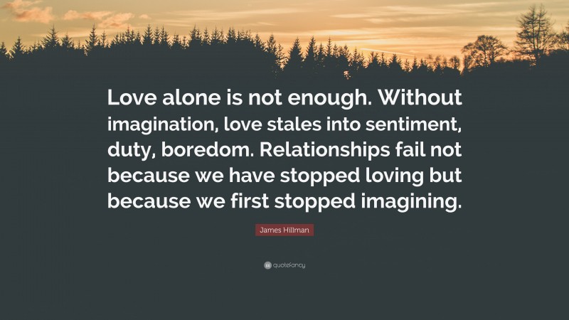 James Hillman Quote: “Love alone is not enough. Without imagination, love stales into sentiment, duty, boredom. Relationships fail not because we have stopped loving but because we first stopped imagining.”