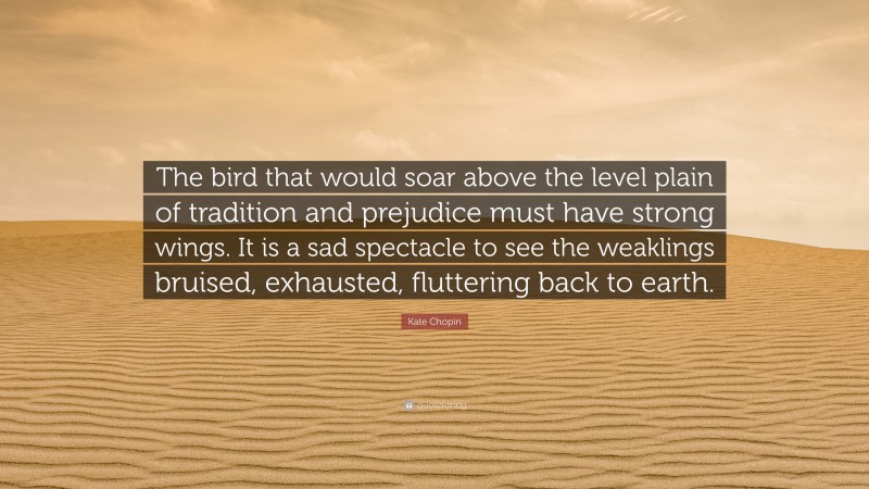 Kate Chopin Quote: “The bird that would soar above the level plain of tradition and prejudice must have strong wings. It is a sad spectacle to see the weaklings bruised, exhausted, fluttering back to earth.”