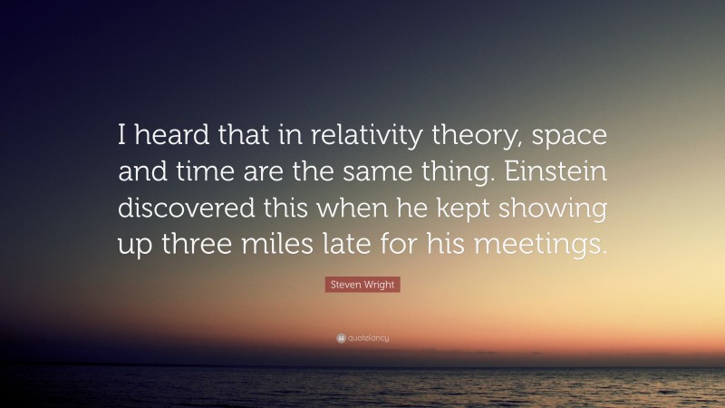 Steven Wright Quote: “I heard that in relativity theory, space and time are the same thing. Einstein discovered this when he kept showing up three miles late for his meetings.”