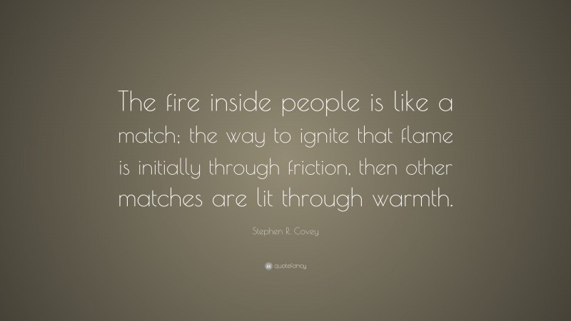 Stephen R. Covey Quote: “The fire inside people is like a match; the way to ignite that flame is initially through friction, then other matches are lit through warmth.”