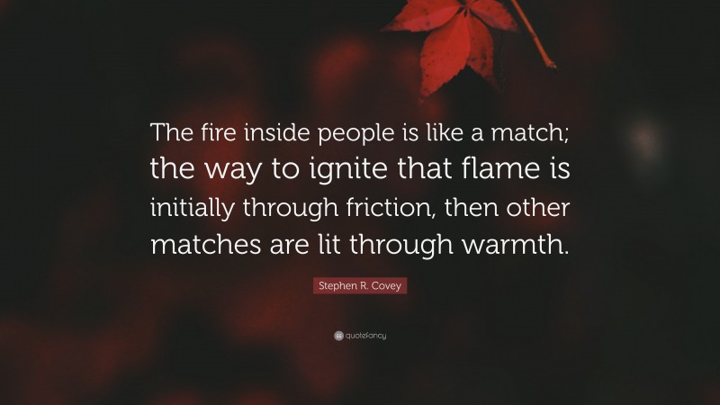 Stephen R. Covey Quote: “The fire inside people is like a match; the way to ignite that flame is initially through friction, then other matches are lit through warmth.”