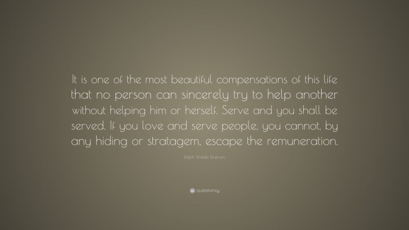 Ralph Waldo Emerson Quote: “It is one of the most beautiful compensations of this life that no person can sincerely try to help another without helping him or herself. Serve and you shall be served. If you love and serve people, you cannot, by any hiding or stratagem, escape the remuneration.”