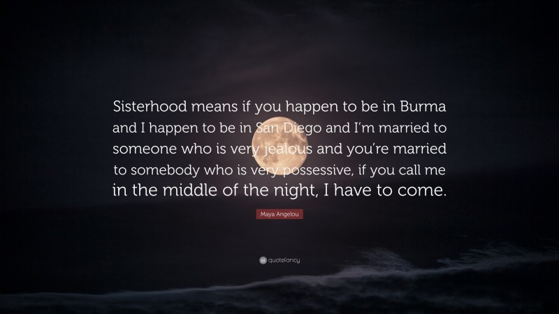 Maya Angelou Quote: “Sisterhood means if you happen to be in Burma and I happen to be in San Diego and I’m married to someone who is very jealous and you’re married to somebody who is very possessive, if you call me in the middle of the night, I have to come.”