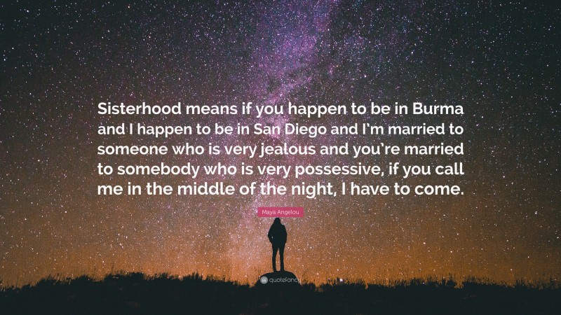 Maya Angelou Quote: “Sisterhood means if you happen to be in Burma and I happen to be in San Diego and I’m married to someone who is very jealous and you’re married to somebody who is very possessive, if you call me in the middle of the night, I have to come.”