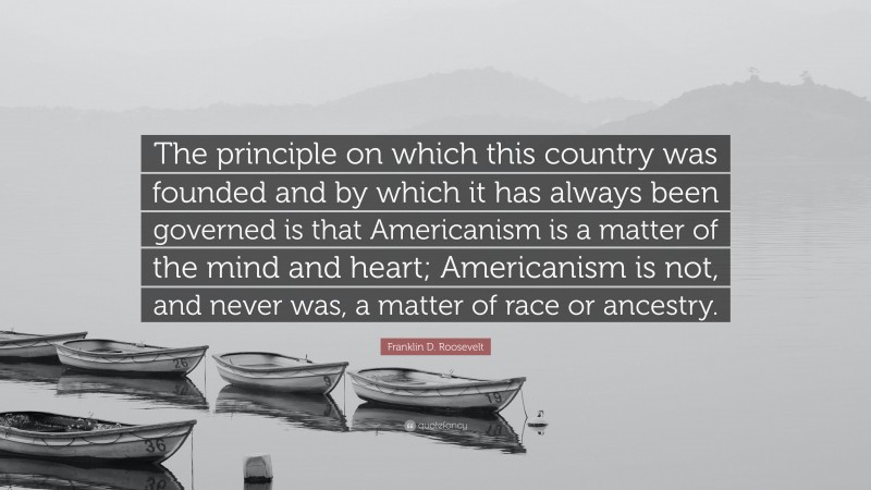 Franklin D. Roosevelt Quote: “The principle on which this country was founded and by which it has always been governed is that Americanism is a matter of the mind and heart; Americanism is not, and never was, a matter of race or ancestry.”
