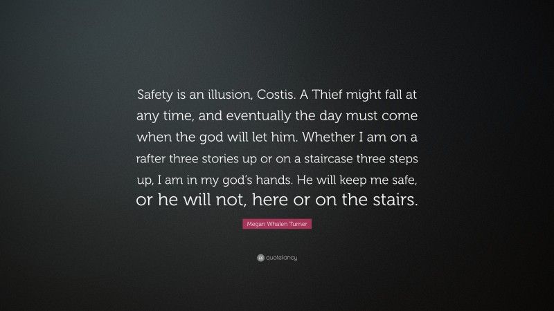 Megan Whalen Turner Quote: “Safety is an illusion, Costis. A Thief might fall at any time, and eventually the day must come when the god will let him. Whether I am on a rafter three stories up or on a staircase three steps up, I am in my god’s hands. He will keep me safe, or he will not, here or on the stairs.”