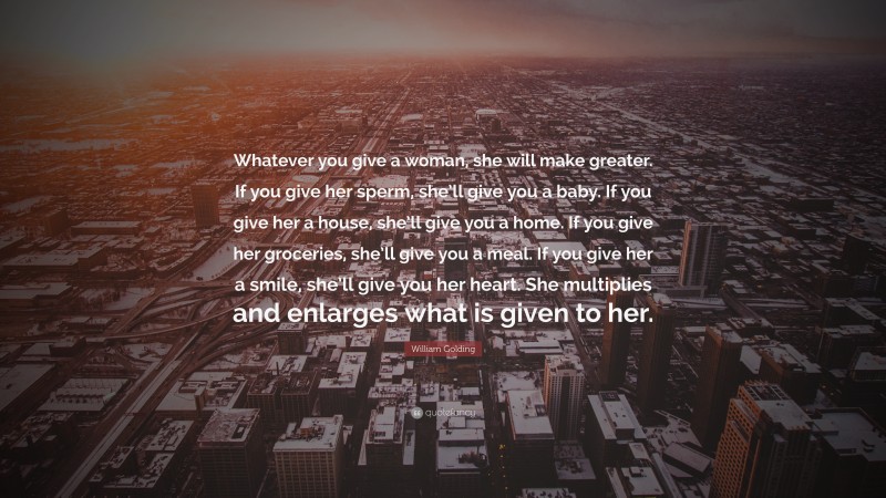 William Golding Quote: “Whatever you give a woman, she will make greater. If you give her sperm, she’ll give you a baby. If you give her a house, she’ll give you a home. If you give her groceries, she’ll give you a meal. If you give her a smile, she’ll give you her heart. She multiplies and enlarges what is given to her.”