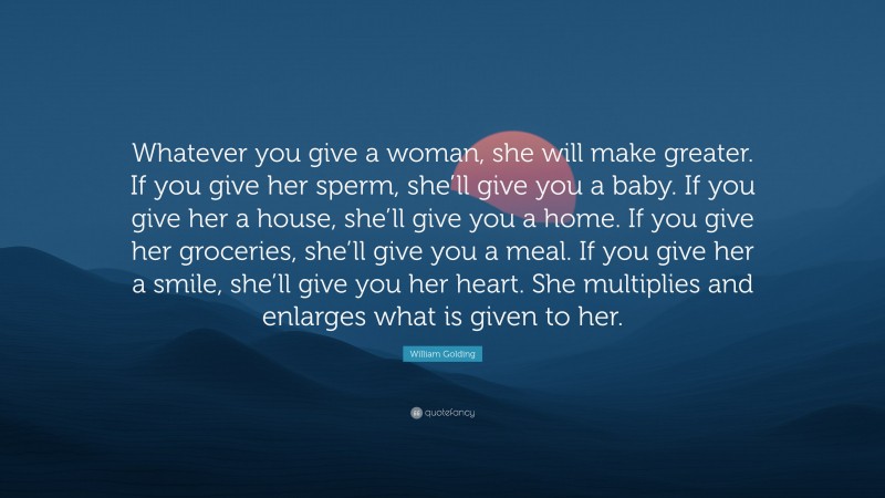 William Golding Quote: “Whatever you give a woman, she will make greater. If you give her sperm, she’ll give you a baby. If you give her a house, she’ll give you a home. If you give her groceries, she’ll give you a meal. If you give her a smile, she’ll give you her heart. She multiplies and enlarges what is given to her.”