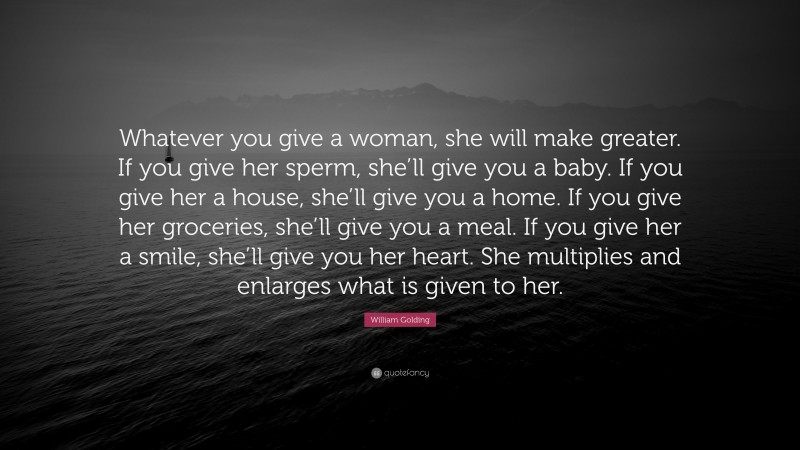 William Golding Quote: “Whatever you give a woman, she will make greater. If you give her sperm, she’ll give you a baby. If you give her a house, she’ll give you a home. If you give her groceries, she’ll give you a meal. If you give her a smile, she’ll give you her heart. She multiplies and enlarges what is given to her.”