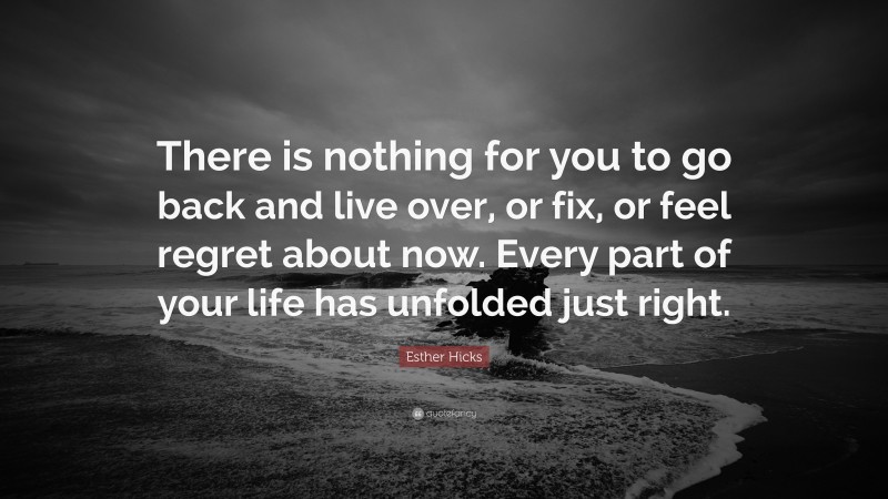 Esther Hicks Quote: “There is nothing for you to go back and live over, or fix, or feel regret about now. Every part of your life has unfolded just right.”
